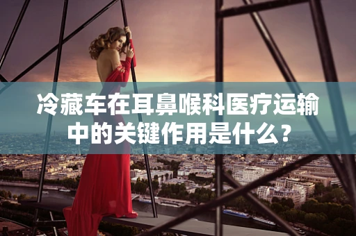冷藏车在耳鼻喉科医疗运输中的关键作用是什么？