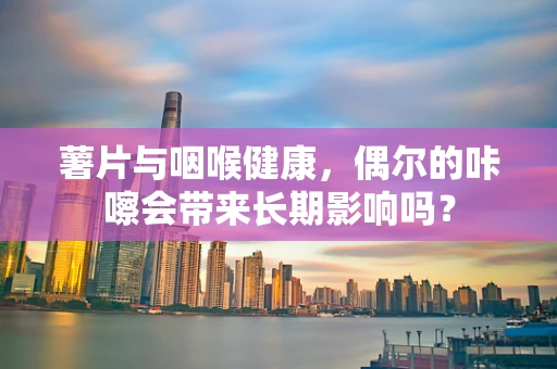 薯片与咽喉健康，偶尔的咔嚓会带来长期影响吗？