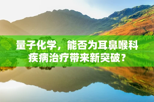 量子化学，能否为耳鼻喉科疾病治疗带来新突破？