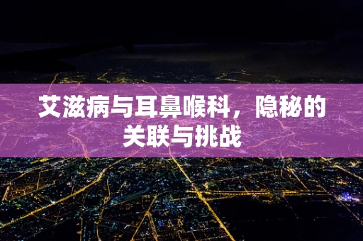 艾滋病与耳鼻喉科，隐秘的关联与挑战