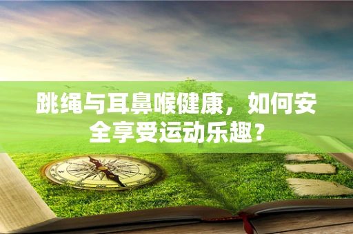 跳绳与耳鼻喉健康，如何安全享受运动乐趣？
