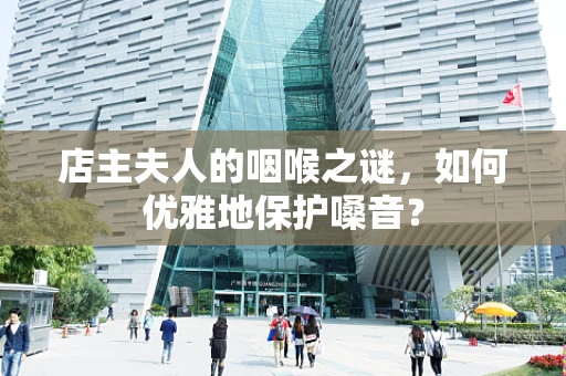 店主夫人的咽喉之谜，如何优雅地保护嗓音？