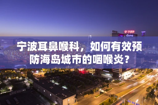 宁波耳鼻喉科，如何有效预防海岛城市的咽喉炎？