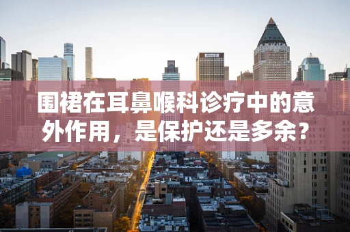 围裙在耳鼻喉科诊疗中的意外作用，是保护还是多余？