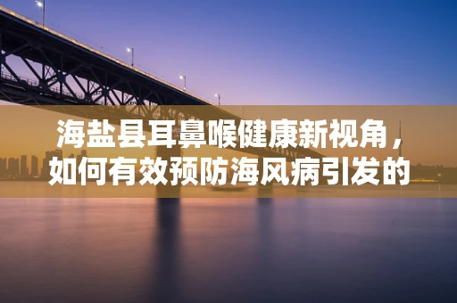 海盐县耳鼻喉健康新视角，如何有效预防海风病引发的咽喉不适？