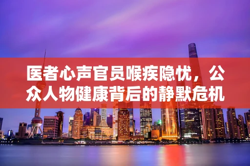 医者心声官员喉疾隐忧，公众人物健康背后的静默危机？