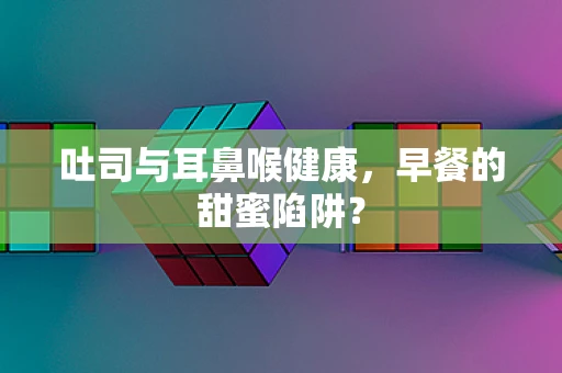 吐司与耳鼻喉健康，早餐的甜蜜陷阱？