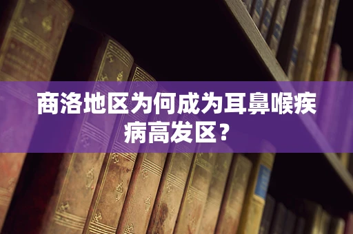 商洛地区为何成为耳鼻喉疾病高发区？