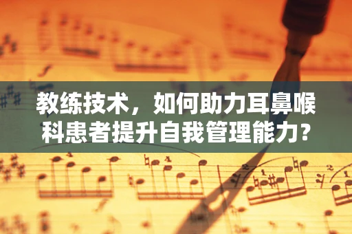 教练技术，如何助力耳鼻喉科患者提升自我管理能力？
