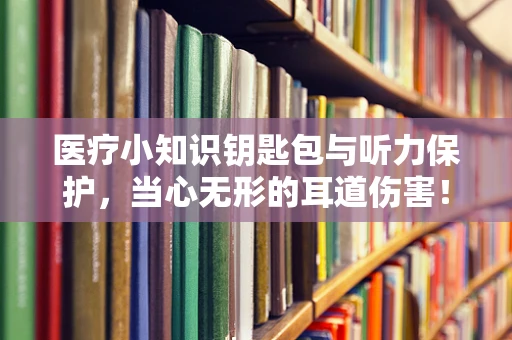 医疗小知识钥匙包与听力保护，当心无形的耳道伤害！