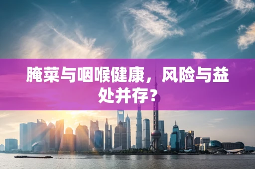 腌菜与咽喉健康，风险与益处并存？