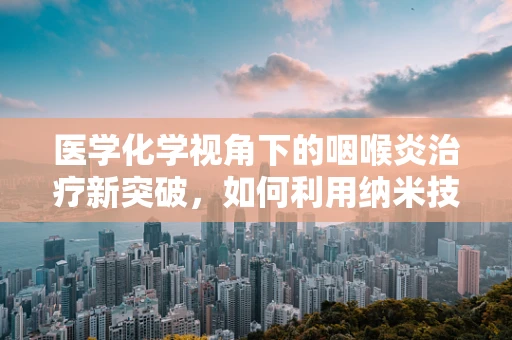 医学化学视角下的咽喉炎治疗新突破，如何利用纳米技术提升药物递送效率？