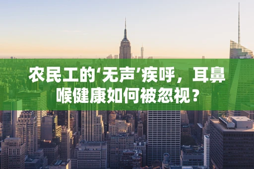 农民工的‘无声’疾呼，耳鼻喉健康如何被忽视？