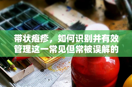 带状疱疹，如何识别并有效管理这一常见但常被误解的疾病？