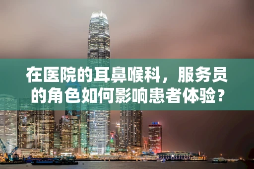 在医院的耳鼻喉科，服务员的角色如何影响患者体验？