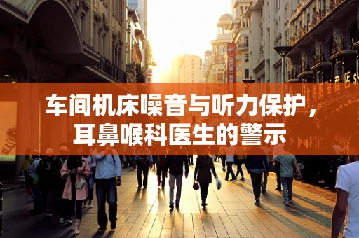 车间机床噪音与听力保护，耳鼻喉科医生的警示