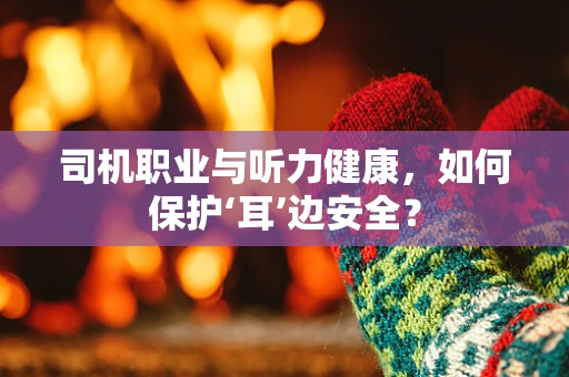 司机职业与听力健康，如何保护‘耳’边安全？