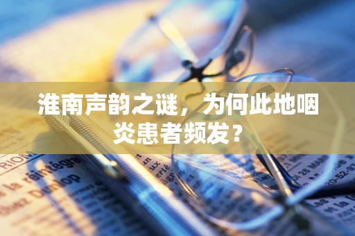 淮南声韵之谜，为何此地咽炎患者频发？