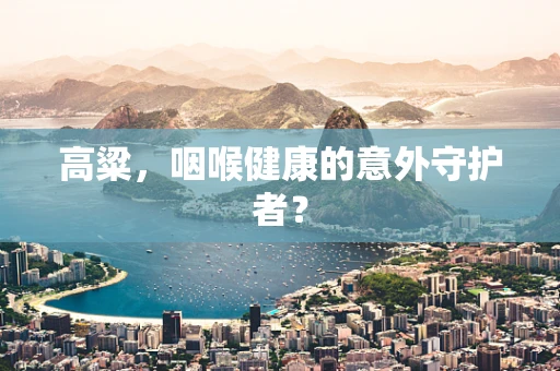 高粱，咽喉健康的意外守护者？