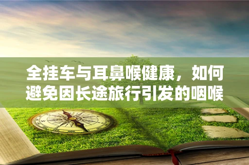 全挂车与耳鼻喉健康，如何避免因长途旅行引发的咽喉不适？