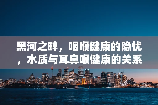 黑河之畔，咽喉健康的隐忧，水质与耳鼻喉健康的关系