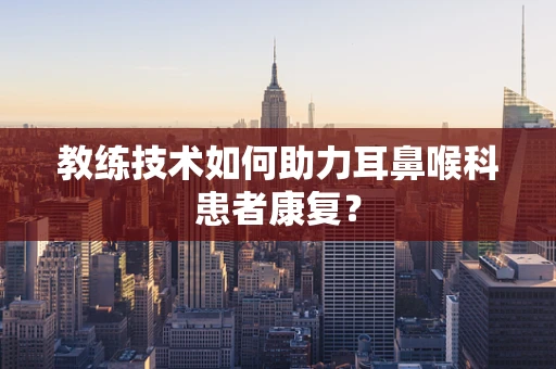 教练技术如何助力耳鼻喉科患者康复？