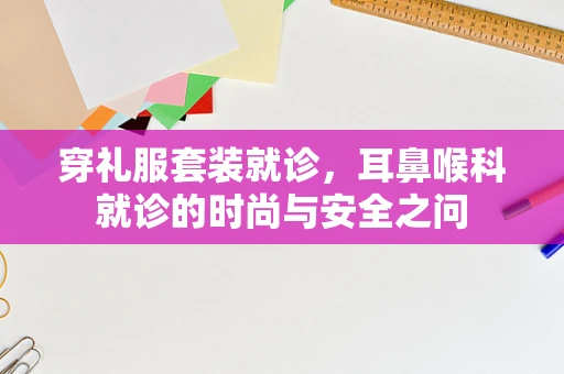 穿礼服套装就诊，耳鼻喉科就诊的时尚与安全之问