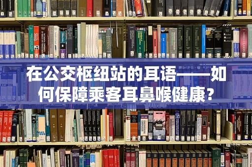 在公交枢纽站的耳语——如何保障乘客耳鼻喉健康？