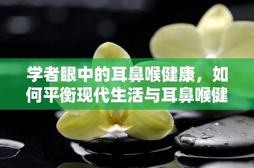 学者眼中的耳鼻喉健康，如何平衡现代生活与耳鼻喉健康？
