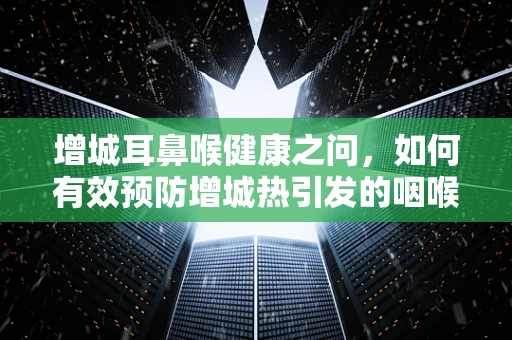增城耳鼻喉健康之问，如何有效预防增城热引发的咽喉问题？