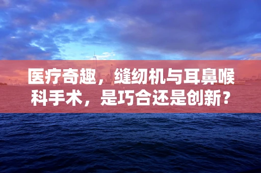 医疗奇趣，缝纫机与耳鼻喉科手术，是巧合还是创新？
