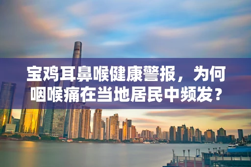 宝鸡耳鼻喉健康警报，为何咽喉痛在当地居民中频发？