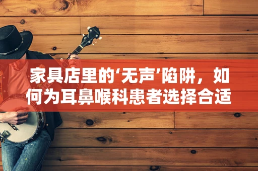 家具店里的‘无声’陷阱，如何为耳鼻喉科患者选择合适的候诊区家具？