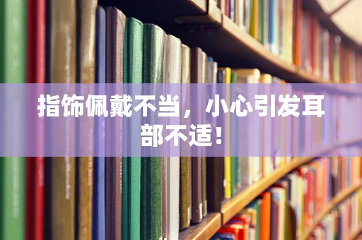指饰佩戴不当，小心引发耳部不适！
