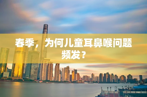 春季，为何儿童耳鼻喉问题频发？