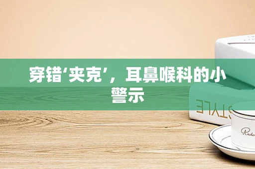 穿错‘夹克’，耳鼻喉科的小警示