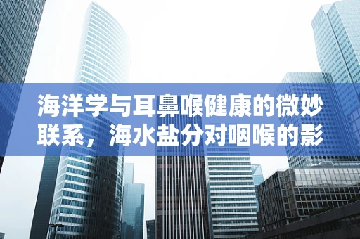 海洋学与耳鼻喉健康的微妙联系，海水盐分对咽喉的影响？