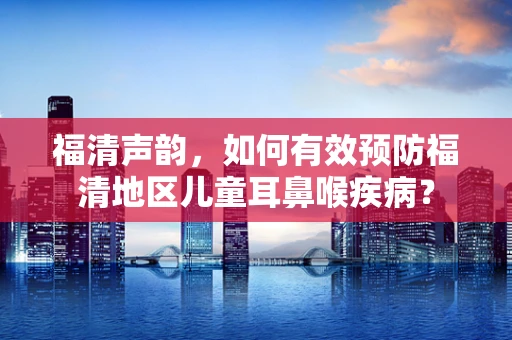 福清声韵，如何有效预防福清地区儿童耳鼻喉疾病？