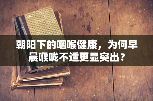 朝阳下的咽喉健康，为何早晨喉咙不适更显突出？
