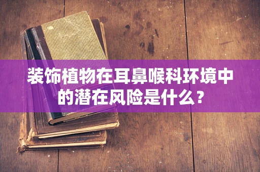 装饰植物在耳鼻喉科环境中的潜在风险是什么？