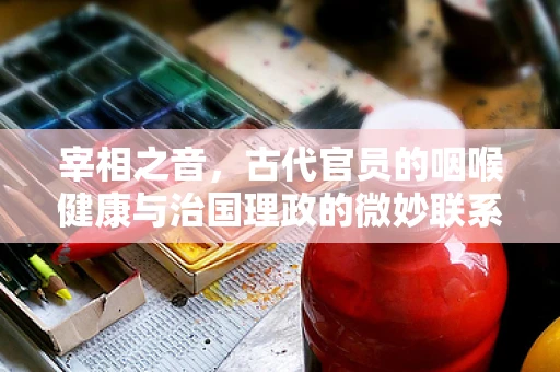 宰相之音，古代官员的咽喉健康与治国理政的微妙联系