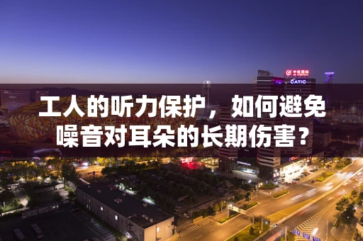工人的听力保护，如何避免噪音对耳朵的长期伤害？