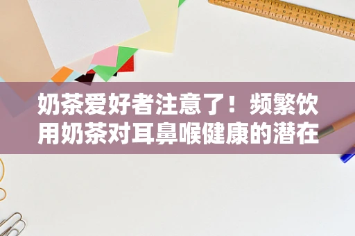 奶茶爱好者注意了！频繁饮用奶茶对耳鼻喉健康的潜在威胁