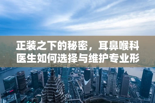 正装之下的秘密，耳鼻喉科医生如何选择与维护专业形象？