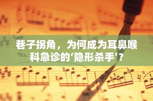 巷子拐角，为何成为耳鼻喉科急诊的‘隐形杀手’？