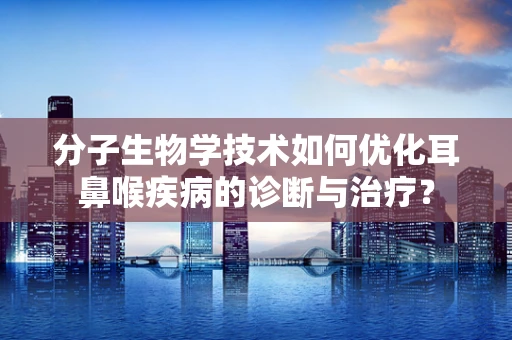 分子生物学技术如何优化耳鼻喉疾病的诊断与治疗？