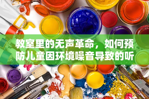 教室里的无声革命，如何预防儿童因环境噪音导致的听力损伤？