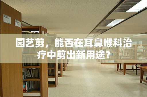 园艺剪，能否在耳鼻喉科治疗中剪出新用途？