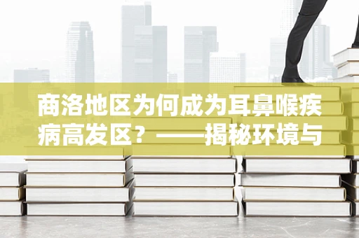 商洛地区为何成为耳鼻喉疾病高发区？——揭秘环境与生活习惯的双重影响