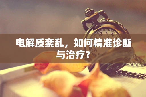 电解质紊乱，如何精准诊断与治疗？